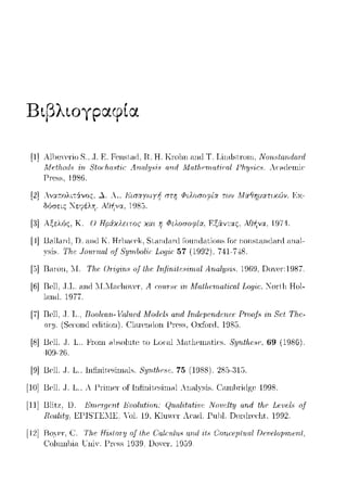 Βιβ)tογpαφ(α
[1] AllH!YerioS.. ,Τ. Ε. Fenst.cιιl. Η. Η. Krυl1n c111tlΤ. Linrtst.nnn. NonHtanιlrι.nl
Λ1Pfhnrfς 8tηr/ιπ_ςfic Α.ηπf,ψί.ς ηnrl Mπt_hPrι,nfirη/ Ρ/ιψi,:.ς_ λr·c1(Ί_ι->ωir·
Γ1·css, 1986.
[2] Αναr:ολιτάνος, .λ. Α., .Δ'ιπαyωyή ΠΠί Φιλοσοφία ϊων Μοιθηματιχών. Jiχ­
δόσεις "!~εφέλΥj. ΑΟ~να, 1985.
[3] Αξελός, Κ. Ο Ηpάχλειτος χαι η Φιλοσοφία, F.ξάvτας, ΑΟΙ1vα, 197··1.
[Ι] Ra1lar-(l.n. a.ω:l Κ. H1·1)acck,Sιanιiaixl Γοιιηιiaιiοπs Γοr- noπsιa.ω:lani anal-
T/1.c 1οuπιαl οΙ 8:ι;rrιlιol·ic: Lo_qίc: 57 (1992). 741-7--±8.
[5]Raωn, "Τ. Τhι.! Or·iγiri., oj lhι.! Trι)triilι!.c;-irrω/ Arιal;ψ,i8. 1969, no:cr-:1987.
[G]Rcl1, .J.T.. a.ω:l "T."Taclωγcr·, Α ω·υr·8ι" Mαlfu:rrιa/.iωl ιογiι.~. Τ01·ιΙ1 Hol-
lanιl. 1977
[7] .J. Τ .. Rοο/ωrι.- 1/Όlιιcd Morlι.!l8 and Trι.dιψcridι!rι.cτ Ρωιφ 81.!/Τhι.'-
οπι- cdit,ion). Cla1."cnιlωι Γr-css, Oxfω·d, 1985.
[8] Bcll .Τ. L. Fωηι nbc,olutc to Locnl :.Intlιcωatic·c,_ 8:ι;rιtfια;ι 69 (1986).
409-26.
[9] Bcll .Τ. L. Infinitcsinωlc,. 8ψιtlιυ:;c. 75 (1988) 28.3-315.
[10] Bcll .Τ. L. λ ΓΙiωcτ of Infinit.c·sinωl λnalYsis. lun1πiιlgc· 1998.
[11] Blitz. D. Εrrιαgαιt Eυul-u.f'iorι: (J-u.al·ι:tatίuc ,Touclty αrιd tlιι; Lι:υι:l.,· uf
Hωlity, .L<:1-'lSTl~λl~. "ol. 19, ΚlΗΨΓ Ar:,1,(l._l-!ηω. υω·dη!ι:ht, 1992.
[12] C. TJu; HiHtor-:ιι o.ftlι.ε Cαlα;Ζ.ιί.'> αrι.rl ·itHCοrια;μt-ιω.l Dε·uεloμrrH;rι.t,
UniY. 1-'ΓPSS 1919. υο'Ρl', 19,)9.
 