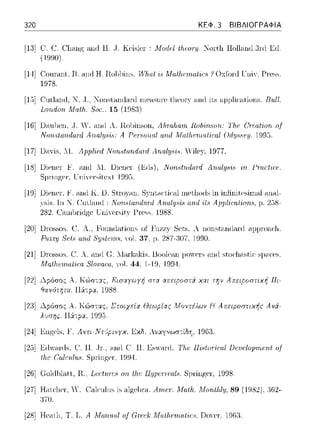 320 ΚΕΦ. 3 ΒΙΒΛΙΟΓΡΑΦΙΑ
[13] C:. C. C:l@ψ; and Η .. Τ. Kc·islcr-: Λfυdc:l tfιωΓυ. Νω·t]ι Hollanιl.3nl Ειl
(ΙΨJΙΙ).
[14] Cοηπιηt. Η. cιnrt Η. Ιωιl1ίω,. Ηί7ω.f ϊ, Μαtlι,ι·ιnαt·ι,r·8 ! Oxfonl τ:11iΥ. Pre~~-
1978.
[1,)1 Cntlcιnrt, :Κ .. Τ., :Κωιstnnrl.-ιnl rnensnn-, tlιeory 1-uHlits ;-ψμlίαιtiοηs. B111l.
Larιdorι. .Math,. 8rιc., 15 (1981)
[16] U:-ιn)en, ,J. '. ω1(l Α. R.o)inson, Αhταlω·ιπ RοfιϊιιΗοrι.: 'lΊιΡ Oreαtiarι rιf
ITorι..,lαrulaι·d Α Ρι.!1'8οrυι/ and Λia/lι.crnrιlic:al Οdψ;8ι!:ιι 1D95.
[17] U;-1xis,11. ApρliPd NarM;fa:rιdω·d Arιn.lyHϊ~. Vile:γ, 1977.
[18] Uiener 1''. ;-ιnd 11. Uiener (~(ls), NonHtrι.daτd Αrι.αlψ,iΗ ϊιι .PrnrtirP.
S11r-inp;cr·,lTπίγcr·silcxl 199!:i.
[19] Uiener, .ί:'. ;-ιnd Ε.. lJ. Stω)<Hl. S)'llt,,κιiι·,ιl ωeιiιοιis in infinitesiιn,-ιi ωι.-~l-
Τη 'J. ('υιla.ω:l: I1otM'i{andrιr·d Arι.αlΙJ8i8 αrι.d Apρlic:a{iorι..~,ρ. 2!:)8-
282. Cωnlπiιlgc UniYcτsity ΓΓC'SS; 1988.
[20] Dωssos; C. Λ., Founιlations of Fuzzy Scts. λ nonstanιlanl <.η.ψωηc·]ι.
Fu.zzy 8εt.'i rι.ηΔ 8:ψ4ι·ιrι,:,, Yol. 37, μ. 2S7-:!07. 1990.
[21] Dωssos; C:.Λ. ηηιl c;. Λlar-knkis, Boolcan JJOYCTS ηηιl stoc·lιastic· sμac·cs
Mαtlι,ι·ιnat·ι,r·a 8lo·uaω,. Yol. 44. 1-19. 1994.
[22] Δpόr;ος Α. Κώσ-::χς, Εισαyωyf; στα απεφοστi χαι την Απεφοστιχf; Πι­
θcηότητα. 116:-:pα. 1988.
[2:J] Δpόr;ος Α. Κώστας, Στοιχείrt Θεωp{ας Μοντέλων Ν Απειpοστιχής Αvά­
λuσης. 116:-:pα. 1995.
[24] Engels, !', Αντι-Ντ{pιvγχ. .L<:χδ. Αναγνωσ-:ίδ'J, 1963.
[2:J] Eιi'<lnis, c:. 11.. .JΓ., ;-ιnd C. 11. Es,ν.-1nl, '1'/α; lli8toriω.l DΡ1!Ρlορ·ιω;ηf of
llι.c Cαlc:·ιt/υ.c;. SJ1J"ίngcr·, 19}1.
[26] c:olιihl.-1.tt, 1-l.,Lr:rt11:re8 01),th.e llΙJJ)PΓJ"f'(J,l.,. S1πinp;e1·, 1998.
[27] Haιcl1cr·, ϊϊ. C'a1cιιiιιs a1ι,";c11J"a. Αrιtι.!Ι'. Moriιίilv, 89 (1982). 36:2-
370.
[28] HcaιJ1, Τ. TJ.Α Μαrι.ιω/ o.f Grι.!ιόh: Μrιlhι.!rιια(iι.~8. T)oγcr·, 1963.
 