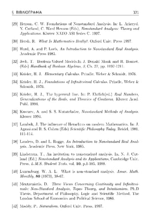 e ΒΙΒΛΙΟΓΡΑΦΙΑ 321
[29] Hcne>on.C. Υ. Foundnt,ions of :Κonstandnnl ΛHnlysίs. Ιη: L. λr-l<cπιl
:Κ. Cnt.lcllltl. C. Υ.-ιηl Henson Non.'>trι.n(lanl Α.rιαly;,·ι,:,: Τ!ιωτy αrιιl
.ψ,,ι,cαt,;;η.,. kΊ"""'!r 'Τ ΔΤ() Sei·ie~.C. 1997.
[30] Hcnil1. R. Η!Jιαt Is .Λ!αtlιωιαf'iι:.,· Rαι.//μ?. Oxfonl ΓηiΥ. Γn·ss 1997
[:31]H1.t1xl,Α. anιi Ρ. T.oc]), Αrι. Τrι.ΙωrΖ.ιtι.~1-iοrι. /ο ITorι..,lαrulaι·d Rωl Αrυιl:ψ;ϊ,.
λcndω1ic· Γn·ss 1985.
[32j .Jer:l1, Τ. Uoole,ιn-';-ιlne({ .llo(lels.ln ,J. υοωιld .lonl< ,-ιηιi Η. Uonnet.
(Fls) RΌrulbook ο.( Rοο/ωrι. Al_ψbra8. C11.27.lΨ·1197-1211.
[:J:J]Keislι-,r, Η .. Τ. Εlεπι.εntαrΎ Cαlα;Ζ.ιt.'>. PΓintlle. 'el>ι-,r S<·lnnωt. 1976.
[34] KcislcI, Η .. J., Foυ.rιdat'ι:orιs o.f Irι:fϊrιίtcc1·irrιal G'alπtl'lιs. Γr-inιllc'. Yc1JCT&
r, ' . ' .,,,_,.::~αηηωr. 1;-:110.
[:3:J]Kcic:!cr-, Η .. J.. TJ1c !1j1CtTC3.1 Ίίπc. Τπ: Γ'. Πn!ic!1(αl.) ;qα;f
Gαι.σal·ι:zu.f'iurιc, uI tfH: Rαιlc1, αrιd Τlιωπ:cc, uI G'urι.tirι'ltα; Kln,YCI"Λα1ιl
Ρηω. 1994.
[:3G]Kιιsr-acv, Α. a.ω:l S. S. Kιιlalclω:Jι.c, ITorι..,lαrulaι·d ΛΙι.!/1ωd8 o.f Aruιl:ΙJ8("i.
KlιnYCI 199-±.
[:37]T.arn1)cl<,.J. Tlic ίπ!lιιcηcc or Hcr·ac1iιιιs οπ n10(Jc1·nΓa.l11crηaιivs. Τπ: .J.
.rφ.ssi 311(] R. S. ('0J1cπ (F,ιis) Sr:ir:nlUιr: Ρlι.ίlωωplι.ΙJ Today. Rci<lcl, Η181.
111-l!J.
[:38]T,arHJc1·s,Ω. a.ω:l TJ.Ro!'ζ)c';C, Αrι. Trι./:rodω).ion /ο ΙΤοrι..~Ιαιι.dαΓrl Rωl Anal-
:ιJSΙf1. Λα1ιlcωi<· ΓΓce>e>. Xc,.- Yω·lc. 1985.
[39] 1'., Αη inYit;-ιtion to nonstω1(l<1ni ;-ιn;ιl)·sis. ln, _.. .J. (~nt-
/1/orι.c;lrωΔard Αrυι/ψ;iΗ αrι.d ί/8 App/iωl-iorι..~, Ca.rηl)1·i<l?;c lΤπίγ.
8f'ιιdαι.t Tcxtc1;YOl. 10, JJ.1-105, 1988.
[-±0]Lηχρω[111ηj. .V. Α. L. .Ί1<1.t is non-st<1nd,1nl ω1<1l)·sis. Α.πιατ. Math ..
Afonlhl:ΙJ. 80 (197:3), 38-67.
[-±1].llρntzρnίotis, υ. Th:rα; γiΡ1118 C'orι.rPτrι.irι.g Corι.timι.ity and Iιιfirι.itPsi­
rιtal8: ITorι.-S/.andrιr·d Arι.alψi.c;, Topo8 ΠtαJΙ'Υ, and Trι./.'ιιiliorii.,rn. ΓΊ1.Ω
'llω,is, Ucμ,ntωcnt, of l'11ilosoJJl1y, ηηιl Sc·iωtihc λictlωιt, 'l11c·
Lo11rlo11Sι:l10ol of Εαη101ηiι:~ nnrl Sι:ίρηι:Ρ. 1986.
[-±2]ΛΙηιlιtχ, Γ.; Natυ.nιi'isrrι.. OxfΌnl lTni, Γ1·css. 1997.
 