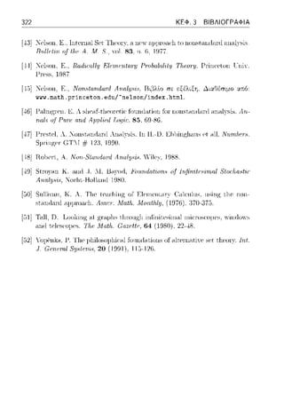 322 ΚΕΦ. 3 ΒΙΒΛΙΟΓΡΑΦΙΑ
[--±3]:Κclsωι, Ε, lntcηωl Sct Tlιcor·χ, η nC'Y a1ψωac·l1 to nonstandnnl nnnlYsic,
Πυ.llι·t-ι.rι. of tlι.ι· Α.. Μ. 8., 'Ol. 83. 11. 6, 19ϊ7.
[44] l"ι-,lsoH, Ε., Ra1I1.ιϊ11ly Εlι·ιrι,ι·ηtrι.τy PrνlιalHl'if:ιι Τ!ιωτy. Prίnι:eton ιJniY.
1-'lH>S. 19S7
[4,)1 l"ι-,lsoll, Ε .. Νοη.<,frι.ηΔαηJ Αrι.rι.l;ψ,ϊ,, Ι3ι,'3λlο rπ εξέλιξη. ~ι:χθέσψο :χ:n:ό:
www.math. princeton. edu/-nelson/ index. html.
[-±6] Κ λ sl1ρ.-1f-tl1PorPtiί: fonnd,1.tion f(π nonsι,-n1rl,1Γd ,1n,-ιl:γsis. Αn.-
Ριιη: rωΔ AJ)pl-iι.!d T,oqίc:. 85, 69-86.
[..Π] 1-'Γesιeι λ. _onsι.-1nrl,1Γd An<Ιl)'Sis. lη 11.-υ. n1ωngh,111s ι-,t .-111.N11111he1'8.
S11r-inp;cr·(iΤΓ # 12:3,1990.
[,·18jRo1)c1·ι, Α. Ι1οη-5Ίαrυlαι·d Arι.αlΙJ8i8. Yilc:,,', 1988.
[J9] Stω)<Hl Κ ,-ιηιi ,j . .1. il<Ι)'Ori, jιo1ιrι.datirιn8 rιf lrι.finit~;Hι:ωaί 8tariω.Mir
Αrυιl:ψ;ϊ,, 'Jor·ln-Ho1la.ω:l 1D80.
[!JO]Sιιl1ί:aπ. Κ. Α. Tl1c lca.cliίπ!'ζ or
st.nnιtnnl a1ψωac·l1. Λπι.ι:τ. Λfatfι.
(ι1cιιlιιs, ιιsίrψ; ιJic ηοπ­
:370-37.3
[!:i1]Ta.11,n. TJookirψ; a.ι p;r·aρl1s ιΙ1ωιψ;J1 inflniιcsin1nl n1ioνscoμcs, ··iπ<lr),·s
ηηιl t.c·lcscoμcc,. TfH: Λfatfι. Gazc:tfc;. 64 (1980). 22--±8.
[52] ΥομCηlω, Γ 1,ωιοs,ψΗ«·ω foundnt,ions of nltcπ1atiY<' sc·t t,l1cωτ. Int.
11;1-126.
 
