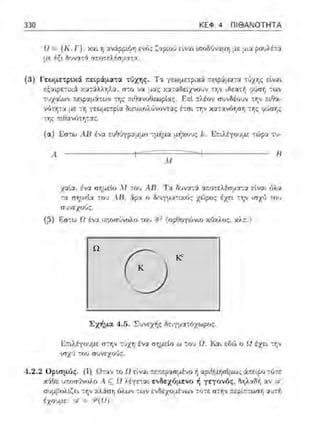 K
Kc
Ω
330 ΚΕΦ. 4 ΠΙ ΘΑΝΟΤΗΤΑ
5!= {Κ, Γ}, χ::ιι η αν:Χρp~(ίη ενός ζαρωι) είv::tι •.σοδύναμη με μια ροuλέ:-:ι
με α;,. δυνα::i ::ι.r.ο-:ελέσμ::.ι.τα.
(3) Γεωμε,;pιχά. ;:εφάμα:tα τύχης. Τ::ι γεωμε:pιχά τ.ε•.ράμ::ιτ::ι -:ϊιχτ,;: είναι
εξ::ιφετιχ:i χα:ϊι.λληλα, σ:ο να μας χα:αδείzνουν :ην ιδε:χτή 91ση -:wν
:,1χαtων r.εφαμά.των ;:ιθανοθεωρt::ις . Er.t ::λέον σ·1νοέουν τr,ν π~θα-
νό:'tjτα με -:η διευχολύνον-:ας {::σι -:τ,ν χα-:::.ι.ν6τ,ση -:ης (71Jσης
-:ης π•.Οανότη-:αc.
(α) Ι!:σ-:ω AlJ έ,;::.ι. ευθύγρ:η.ψο :μήμα μ/1>::οJς f.:. .L;r.ιλέyουμε -:ώρα :υ-
.4 ιι
ΛιJ
χ::ιία. ένα σr;:J.εlo Μ του .4..Β. Τ::ι δυνατ6ι: α:τοτελέι:1:.ιατα είν::η όλα
:α σrιμεlα του Α.11, 6:ρα ο Βε~yμ::ιτα6:.:; χώρος έχε~ HjV ιnχύ του
συνεχοι)ς.
(;3) Εσ:ω Ω ένα ωωσύνολο του R2 (ορθογώνιο κϊJΧλος, χλ:τ. )
ο
Σχήμα 4.5. Σ:;νεχής δειyμ::ηόχωρος.
Κτιλέyοvμε: στην τ6χη ένα σr;μεl.ο ω -:ov Ω. Και εδώ ο Ω έχει -:r;ν
ωχϊι του σ1Jνεχο·Jς.
4 .2. 2 Οριπμός. (i) 0-::χν :ο Ω είναι "ε:τερασμ±νο f1αριθμησίμως :i:π:ειρο -:/ιτε
χ:iΟε υ;.οσJνολr; Α ~ Ω λέyε-::χι ενδεχόμενο ή γεγονός, δηλαδή :χν s..-/
συμβολίζει -:r;Iχλάσ"Ιj 6λων -;ωΙ ενδεχσμένων -;()τε σ-:ην ;:εpίπ-:ωσ"Ιj :ιvτή
έχοvμε: vf =/3"(Ω).
 
