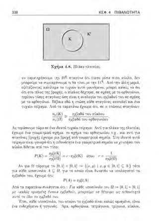 K
Kc
Ω
338 ΚΕΦ. 4 ΠΙ ΘΑΝΟΤΗΤΑ
ο
Σχήμ::ι 4.8. Πλ6:χα τ.ληεί::ι::;:
ί,Ι Υ i,:J:?';ι:,ηρήuυ"Jμι:: ·,ην ί(jf; ΙΧ,ηύν:,;ι ύν. { ,. '(;() fi; μισ1.ι () ', {)V ΧiJΧλυ, δt:ν
μ::οpο•Jμε ,;:χ συμ::e:pά:νουμε -:ι θα γίνε~ με -:η,; 11Ίϊ . Α:π:6 την :iλλr, !Jεpιά,
εξετ::ί:ζον:::ις καλύτ:::pα το -:'.Jχαίο αυ:ό ψιινόμενο, μ:τορεl κανείς να Ωε•.
ό-:ι σ-:ο τέλος της ο ;,c1)χλος δέχ-:ηχε:, σε: σχέση με :ο ορΟογώνω,
;τε?ί.που -:ύσε:::;:
με -:ο ορθογώνιο.
-:::;χαίο ;::είραμα.
όση εtνα•. η :.ιναλογlα -:ου εμβαδω) -:ου σε σχέση
εδώ r, τ.-:ώσfί χ:iθε σ-:αγόν::ις ::ιr.ο-:ελεί χαι ένα
τα :ταρ::ι:π:άνω έχουμε ι'ι-::ι, σε η 1c:ώσεις σταγόνων
υ11 (Κ) ::ο,: εμβ::ι3fι του χύχλου
υ11 (Ω) - εμβ::ι1V, του ορθογωνίοJ ·
Λ::;: .::εράσουμε -:ώρα σε έν::ι ιδεα-:ό -:υχαlο .:είpαμα: Λντί γι-:χ πλiχ::ι :r; ::;πλα-::εί:ι::;:
έχσυμε ένα γεωμετριχ6 σχ~μα , :ο σχήμα :ου ορθογωνtο1J .:.χ. , και αντί γ•.α
στ::ιγόνες ~ροχ+ι::; έχουμε μια ,'3ροχi, αr.ό γεωμετρυ::t σΥjμεtα. l.:το ιΟεα:ό αυ:ό
τ.εψcιμα εtναι ?α,;ε:pό ότ•. η πtΟανότη-:α έν::.t γεωμε-:pαό σημεl() ,;::,:χ-::;τ.f,σεt -;()ν
χι)::<λο δίδεται α;:[) τον -;(Jπυ:
Τ'(Κ) = εμβ(Κ) = ,. · <μ3(Κ) όcου ,.· = - 1-
εμ,3(Ω) ' · . φβ (ΩJ
Αν για Ω ciρουμε το [Ο, 1] χ [Ο, Ι ] ,= {(x,y) 1 Ε [Ο, 1] c; :ι<} cό'°
γι::.t χ:iΟε υποσ1)νολο Α ς Ω. γ•.α το ο..:οίο είναt δυν::.tτόν ν::.t υ.--.ολογιmεί -:ο
εμβ::.ιδόν του, έχουμε ό-:ι:
Ρ(Α) =εμβ(Α)
Λτ.ό τα τ.αρα;::ivω συνάγε:::.ιι ότt: Για χάθε ~Μσύνολο το,') Ω := [01 1] χ [Ο, 1]
με ~κ:1λώ:; οp:σμένη έννο:α εμ/3:1δο'.)». μποpο'.)με να fiέτοuμε ως π:9α~16τψά
αυτ6 ro ίι~ιο το εμβα86 τοu.
'Ρ.-τσι: χ:iΟε υ;.r;σ1ίνυλυ : τυυ υ;.utου το εμβ-::χδϊι ε[ναι καλώς υρωμένu, εtν-::χι
ένα ενδεχόμενο ή γεγονός. 'Λρα. ορθογώνια, :ε:pάγωνα, τρίγωνα, χ6χλαι,
 