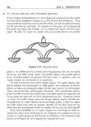 346 ΚΕΦ. 4 ΠΙΘΑΝΟΤΗΤΑ
... Το ΤΥΧΛ ΙΟ nΕJΡΛ:'νΙΛ ΤΙΙ~ l-'Ωλ-ΙΛΪΚΙΙΣ L( ΡΙΙΝΙΙΣ .
.Σ}:r,ν σ~νέχω:~ θα θεωρήσουμε ένα ::ολύ θεαμ::χτο-:6 εμτ:εφ~χf) μο1,,τέλο μ:ί~ας
για δυωνυμι:v.:ί ::ε1.pάμα-:α (r.εφ6:ματα με δύο Ο•Jνα-::i :zπο-:ελέσματα) . Σ-:r;ν
Σχήμα 4.14. Ρωμαϊκή χρ·~vη.
χρόνου. Αν j;ιοΟέι:ωυμε ό-:ι οι Χ(>1):τε::; είί:>:L συμμε-:ριχές, τότε ατ.ό -:r;ν πρ(;)τη
κούπα και α:τό Υ.:ίθε εΥ.pο~ 1 εχρέει 1/ 2 μονiδα (Ηρους αν:ί μονάδα ηόνσυ
χ .ο.χ . Γεννιέτα :χ:1έσως το εpώ-:r,μα : Με ποια έννοια το παραπάνω είναι ένα
,uχαίη πείpαμα χαι πηu βpfσχεrαι η ϊvχαι6rητα;
Το νερό α::οτελείτα•. α;τό μεγ:iλο αριΟμό μορ(ων. Το τυχαίο πεί.ραμ:χ: ~ρί-
σχετα~ αχριβ<~ς σ-:η του χάθε μuploυ. Δεν μr.οpούμε να εlμ::ω-:ε
,3έ~αωι αν χά:τοω μόριο, θ::ι :τ&:ει :τρο::; -:η μω: 11 την 6:λλη εκροή.
μορίων θεωρο~με. τόσο ;:ερωσότερο :ιαF::t.Πι-
ομαλ6-::ητας: μιιη μάζα θα εχpμύσε~ αr.fι
την :iλλr, (συμμε-::ριχή J·Τ.--.ορο:}με λο~:ιόν
ν::ι. :ιοόμε, ότι. ;.ραχτ~χ:i ά:ιειρο::; ::ι.pιθμός μορίων, δΎjλαδή ε:ια-
να.λαμ,_3:iνο:1με -::ο -::·1χαίο r.pακτικ::ι α:ιειpες ψορες, η μ6:ζ:::ι r.ου εκρέε~
αr.6 Υ.:iθε αρο/1 ε(,;:χι μιπ/1 -::ης ,:ιρχιχής, δr;λ:χδή 1/2 χ:χι Μνει 1ψαΥ.τιΥ.:i -::ην
τ.ιθανό-::Ύjτα ένα συγχεκpψένο μόριο να ;τεpά:σει ·:ι:ιό -::η μια ~ -::ην '1.λλr, εκροή!!~
Εtν:::η ,:λέο•, ξα:iθαρο 6,ι ,ο -:vχαtο ~εί.pαμα. ,:ου αν-:,σ-:ο,χεt σε χάθε σ'J­
γχ::::φιμέvο μόριο1 ε~ναt tποδ(;vαμο με την αν&:ρρι:}η ενός vομίπματος Χα~ y:::-
νιχά με το τυχαίυ ;τείpαμα με δϊιυ Ουν:ιτά απυ-::ελέσμ:::ι:τ::ι:. Στη συνέχει:;,. υι Μυ
χοι)πε:; αv-::ισ-::υιχο•)ν με την αv&:ppι}f) δύο νομ•.σμ&:των Υ..ο.Υ..
 