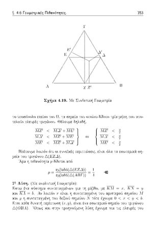 ~ 4.6 Γεωμετpικές Πιθανότητες. 353
Γ
Α Ζ Ζ1
[J
Σχήμα 4.19. 1Ιε Σ·1,,8ε-:ιχή Γεω:1,ε-:ρlα
το 111ωσGvολο εχείνο του Ω. -:χ σημείχ το~; οτ:οίοv δίδοvv τpίχ μi1χη :του α:το­
τελο,~v :n:λειψές -:pιγώvου. Θέλο·;με δηλαδή,
'..ό·Ι·Ζ' < ·.'.·.ΙΔ•' +·,·ό·Ι·Ε·' }ΛΙΔ' < J."IZ1 + ΛJΕ1
:ΊfF' < :ΓΖ' + :ΊfΔ'
Ι3λέ:τουμε λοι:n:όv ό-:ι ο~ ε•;,,οϊχές :n:εpιr.-:ώσε~ς, εί,,χι όλα -:α εσωτεpιχ6: ση­
μεί:t -:ου
2Τι' Λύση. (:.Ιε χvχλυ-:ιχή Γεωμε-:ρlα):
χαι //
Ε-:σ~
Δ(01Jλ).
ΚΝ = y
ο <. χ <. .1J <. b.
σημείο του τpιγC:)νου
Ό:τως χα.ι σ-:ην r.pοηγοϊψενη λ,';ση έχουμε για -:ις :τλευpές του
 