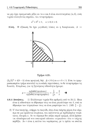 a+b=1
1
10
§ 4.6 Γrωμετριχές Πιθα.vότητες. 355
ν':1. μr;ν έχει τ:ραyμα-:ιχές ρίζες αν τα α Y.':1.l lι είναι συν-;ε-;αyμένες (ιι., lι) , ενός
τυχ':1.ία ε:τιλεγέν-;ος σημείου, -:OJ -;ε-;':1.?-:ημό?'.Ο'J
a1+!/ < 1, α>Ο, lι> Ο.
Λύση. Η εξίσωση 8::χ έχει μιγαδικές λύσεις αν η Οι::χχpίνουσα, Δ
Σχήμ:ι 4 .21 .
(2i/a )'2 +4(lι - 1) είν':1.ι αρνη-:ιχή, δηλ. Δ < Ο ή ::~ν u +b < ι. Ε-:σι το γραμ­
μοσκιασμένο η.1ήμ::χ αr.ο-:ελεί τις ευνοϊκές τ:ερι::τώσεις, -;ο δε τεταρτημόριο τ•.ς
δ'..i'i::tτές. Ε::ο:-dνως, γ~·:t τη ζητούμεvη ::ιθ1νό-:ητα έχουμε:
εμ;1αδό(-;pιγώνου) &
μ = = - = - --11
εμβαδό(-:ε-:αρ-:τ,μορ~j) !π ;,;
4.6.4 Ασκήσεις. 1) Ετ:ιλέγουμε τυχ:χί::ι Μυ ::~pιθμο,); :πό το (Ο, 1) Ποο.α
εtνα•. η :τιθ::ι,;ότητα το άθροισμα τους vα είναι :.1εγ::χλύ-:εpο -:o'..i 1, ενώ -;ο
άθροισμ::χ τω,; τετp::χγώνων τους να είναι μιχρό-:ερο του 1. (A ll. 1- !)-
2) ~ : έν':1. τ:ανηγ1)ρι, ;τ:άρχει -:ο τ:αιγνίδι, ό:.ο'..i ένας παtχτης ρtχνει ένα νόμι­
σμ::ι σε μ~α υp,~όν-:~:< ε:τιφάνει::ι, ;ωu χαλ'Jτ:-:ε-:::ι, με σχεδ~:<σμέ'.Ι::t. -:ε-:ρά:­
γων1, ::λευp:iς ιι. Αν -;ο νόμισμα ()εν κόψει χαμ~ά yp:ι:ψή, :χλλά β?ίσκε-
' . ' ' , , , '-; :.η (ιt,υκ,,ηρω-: ικα σ-; υ .: σω-:t:p~κu κ::t.r.υιυυ τ~τp::t.γωνυu τuτ.:: υ πα~χτ rις
κερδ[ζει. Αν r είναι η :t.χ-:ίνα του νομίσμ::χτος, με τι r.ρέr.ει να ωο,J-:αι
 