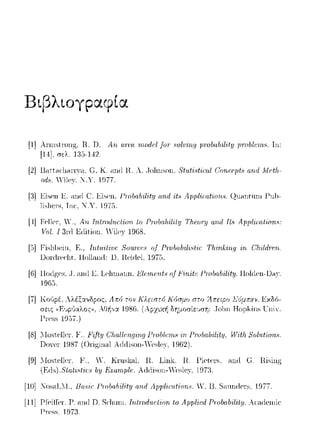 Βιβ)tογpαφ(α
[1] Arrn~trυ11g, R. D. Αη rι.ηχι. rrιorlf;l frπ 8ol-υing rπo/H1,lιil'ity μηιlιlι·ιrι,:,. Ιη:
[14]. r;ελ. lΊ'J-142
[2] U,nι.-1ι·l1<1rr)<i. C. Κ ω1(l l-l. Α .. .Johnson. 8tαti8ticαl C'orιrPJJt., arι.d MPth.-
od8. 'ilP}'· _.Υ. 1977.
[:}] Eisρn Κ ω1(l c:.EisPn . .f->J'O/Jn.bilityωιΔ it., Apρliratiorι..,. Qn.-1nt1nn f>nl1-
lίsl1cr-s, Tnc. Χ."Υ. 197::i.
[Ι] Fc•Jlc1·,"Ό, Αrι. Trι.{rodω:{ion lo Pινbrιbili{:ΙJ Thωry n.nd Tt.~App/iωl-iorι.8:
γu/. Ι 3nl Eιlition. Yilcy 1968.
[5] FisJ1i)cin, F:., ΤrιΙυ-ilίΙ'Ι.ό Sουrι.~ιό8 of Pινbrιbili8/-iι.~ Τlι.ίrι.f:irι._ι; iri (':h-ildr-cri
DonlΓcc·l1t. Holland: D. Rciιtcl. 1975.
[G]Hoιlgc·s, .J.anιl Ε. Lclnnωnι. Ε/αrιαιts u/Hrιίtc Γrυ/ια/ιίl'itμ. HolιlC'Il-Dny.
1965.
[7] ΣUμπαν. EχδfJ­
Hoμkin~ ιJniY.
[8] .llosιPllPi-, 1<'.. Jι'ifty ClωllPngirι.g .f->J'O/Jlr:·ω8 ϊπ 1-'τobα/Jility. H'ith.S0l11tion8.
Ωο,C'Γ 1987 (Or·iginal A(lιiisoπ-.!cs1c:,,', 1962).
[9] .llosιPllPi-, 1''., Υ. Kπιsk.-il, R.. Link, R. f>iρtρi-s, .-1nrl c:. R.ising
(Fls).SΊαli8/-iι.~8 by R:1.:n.rnρlι.!. Aιi(lison-Ycs1c,Y. 1973.
[10] :ΚosnUI., Bu,"iι· Γrϊ.!lια[,ίl-ίtμ """'""'"'"'· Υ. Β. Snundcr-s. 1977.
[11] ΓΓcίlfcr·, Γ. at](Jn. Sclnιrη. Τηlινdιιc:lίοrι /ο Apρlicd Pωbαb-ilily. Acω:lcrηίc
Γr-css, 1973.
 