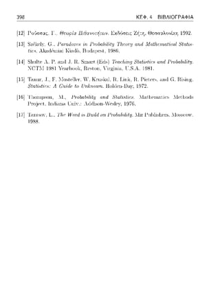 398 ΚΕΦ. 4 ΒΙΒΛΙΟΓΡΑΦΙΑ
[12] Γο'Jσσας, Γ. Θεωρία Πιθανοτήτων. Εχδύσει::: ΖΥ:τη, Θεσσ:ι.λοvίχ.η 1992.
[13] SzClccly,G., Γαηι.duΤυ:: Γ·ινbα/ηΙit:ΙJ Tlι.cut'/} αrιd .Matlι.cπι.af'iωl 8tat'ι:ι,­
t·ίr;H. λk:-ιrterni.-ιi Κί.-ι(l1 I3nrtcιμe~t. 19S6.
[14] Slιult.c· Λ. Γ. ηηιt .J. Ιι Ταιr:fιίrι.r; 8tatίc1f'io1 αrι.(/ Γ·ινbα/ηΙit:ΙJ.
Τ.S.λ. 1981.
[1,)] T}uωr .. Τ., F. ::Io~tρller. Υ. Krnsloιl. Ιϊ. Link, Ιϊ. Piet.eπ,. ;-uιrl G. ηωηg.
8tn.tϊ,tirH: Α C11idPtrι Un/;:rι.a111rι. llol(len-lJ,1,y·, 1972.
[Hij '1'110ηψsοΗ, 11.. 1-'ηJ/χι./1·ίlif:ιι αrιι1 HtαtiHf'ir:8 . .l:l.-ιt.l1ρωc1ti<:~ λlet.l10rls
1-'ωjer:t, lικί,111.-1 UniY.: Adrlison- Yesle:γ, 1976.
[17] Τ<11<-ιsοΥ, L-., l'h.~,lι."ard i:.~1J11ildnn Pτohαhili:ty. llir 1-'11hlisl1en.;,llossαπv.
1988.
 
