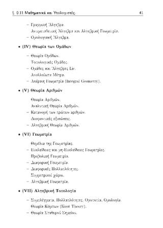 0.11 Μαθηματικά. και Υτιολογιστές.
- Γραμμική 'λλγ(::ίpα
- Α,,τιμεταθε-:ιχή 'Αλγε1'3pα χαι Αλγε1'3pική Γεωμε-:ρία.
- Ομολογ~ακ/1 'λλγε~p:ι...
• (IV) Θεωpια τωv Ομάδων
- Θεωplα Ομάδω,,.
Τσ-;;;σλσyιχές Ομ:ί:δες.
- Ομ&δες και 'Λλγε~pες Lic·.
- Αvαλλοίωτα Λ-Ιέτp:ι...
- λχέpα~η l'εωμε-:ρί:ι.. (lntegr,ιl (]ρ,οωρ,tr)').
• (V) Θεωpία Αpιθμών
Θεωplα ΑpιΟμu')ν.
Α,,:ι..}μ-:ιχή Θεωρία Αp•.Ομϊ>,,.
- Καταvομf1 --:ων 11:pώτων αριθμών.
- .λιοψαν-:ιχές εξιr;ώσε~ς.
- λλγ::)pιχή Θεωplα Αριθμών.
• (VI) Γεωμετpια
Θεμέλ•.α της Γ εωμε--:plας.
- Ε1JΧλεlδειες και μΥj-Ε1JΧλεlδειες Γεωμετρίες
- Πpο,3ολιχή Γεω:_ιε-:plα.
- .λιαψοp~κ/1 ΙΌ:ωμετpία.
- .λιαψrψκές llολλα:τλό-:ητες.
Συμμετpιχοί χ(;Jροι.
- Λλγε~pιχή Γεωμε--:ρία.
• (VII) Αλγεβpική Τοπολογία
- ~υμ:τλέγμα-:α, llολλ:ι..~τλό-:ητες. Ομοτοr:ί:ι.., Ομολογlα.
- Θεωρlα Σ--:αθεpο'J ΣΥjμεlο1J.
41
 