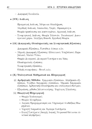 42 ΚΕΦ. Ο ΙΣΤΟΡΙΚΗ ΑΝΑΔΡΟΜΗ
- .λιαφοpυυj Τ οπ:ολογία.
• (ΠΧ) Α νάλυπη
Τ:fιγ:χδαή Ανϊ(λ~;ση, ΑχολουΟίε:ς, Σειρές. ΑΟpοωψό-:Ύjτα.
- Θεωρlα r.ροσέγγισης χαι :χνα:ττυγμS:τω,,, λρ:_ιον~κ~ Av6:ls1JσΎj.
Θεωρία ΤελεστC:)γ Τω:ολογικοί ~ιανc;­
Βa~ιικ]ι, Εpγοδιχi1 Θεωpί:::ι:.
• (ΙΧ) Δι.αφοpι.κές, Ολοκληρωτικές, και. Συναρτησιακές Εξtσώσει.ς
- .λιαψορ~χές Εξισώrπις, Ευστ6:Ι'!εια Λ_,~σεω,, χ.λ::.
Εξισώσε•.ς: Ελλειa.τυω'J, Υτ:εp,:::ίολιχο1). Παpα-
Θε:ωplα ~~;,,:χμαοι), Δ,)ν::tμιχ,::Χ Σ,)στήμα-:α χαι Χάος.
- Ολοχληpωτιχές εξισώσε~ς.
Συν,::.φ-:Ύjσι::οcές εξισϊ>σε:ις.
- Ειδικές συναρτήσεις : I3e~~eι χ.λ::.
• (Χ) Υπολογι.στι.κά ]Ηαθηματι.κά και. Πληροφορική
- .L<:ξομοίωση, μέ~οΩο~ βελτιστο;:οίησης. Τ:χχl!-:ητες l.:'Jγχλισ'Jς.
(ii) Θεωρητική Πληpοctοptκή:
* Θεωpί:χ Υ:τολογισμrΗJ.
* Θεωpί:::ι: Λλyοpίθμων.
* λογικός Προγpαμμα.τωμός χα.ι ::Ιηzανωμοί λr.οδεlξεως Θεω­
pημά-:ων.
* Τεz,,ητή Νοημοσίινη Χα~ 'Εμ:π:εφα. Συσ-:i1μα.τα..
 