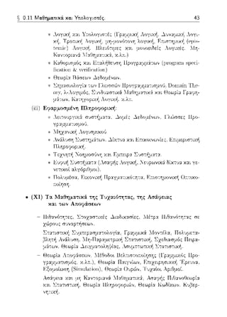 0.11 Μαθηματικά. και Υτιολογιστές.
* θεωρί:χ Rάσεων ~εδομένων.
43
..ογι­
(eμi~­
λl'J-
τ ""'i:'''""''""'·':"' -ω" ΓΊ.,,,...,...ώ,, ,ψ,γ;,μ:,,αc,,σ:α,,,,, Γ'Ιf,,,,._,;.,,, τι'"-
λ-Λογψός, Σ·1,,δ1J:χσ-:ικά
,,,. '' , '1.:χτηγοριχr1 .iΙ.ογι.v.η. χ.Λπ..
(ίίί) Εφαpμοσμέvη Πληpοφοpι.κή:
* Λει-:ουργυ(:Υ σJστ/1ματα, ~ομές ~εδομέvω,,. l'λώσσες llpo-
* 1Ιηχα,,ική Λογισμυωύ
* Αν:iλυση l.:Jστημ:iτων. ~ίχτυα και Επ.υωιvω,,ίες, ~;-:ιμεpω-:ιχή
ΠληροψJρική.
* Τεχ,,ητή Νοημοσύνη χα~ Εμπ.εφα Σ·1στ-~ματα .
..ογυc/1 , _ευρωνυc:i δίκ-:Jα και γε-
* Πολ·;μέσα, Ειχονιχή Πpαγ:_ια-:ικό-:ητα, Ε:τιστημον~κ~ Ο:ττυω­
:τοίηση.
• (ΧΙ) Τα l,Ιαθημαsι.κά της Τυχαι.ότηsας, της Ασάφει.ας
και. των Αποψάσεωv
- Π•.θανότη-:ες, Στοχασ-:ιχές ~ι:χδικασlες, ΛΙέτp:χ Πιθανό-:ητας σε
zώρο11ς σ1ηαpτήσεων.
 