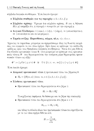 ~ 1.2 Βασικές Εννοιες α.τιό τη Λογική 55
σ'Jμ~ολα λογιχ,~ν σ1Jνδέσμων. 'Ετσι λοιa.fJν έzοvμε:
• Σύμβολα. στα.θερών yι:χ τις ::εpιοχές: α; b. ι:, d, ι·,. { η
• Σύμβολο σχέσης: 'F,χο~ψε έν':J.. σιJμβολο σzέσης, R :π:ου Ύj δ~λωση
R(.ι,,ιJ) εχψpά:ζει fJτ•., r; πε,οιοχf; χ σuνοpε'Jει με rr;ν π:εpιοχf; /.J.
• Σημεί:χ στίξης: Πα.ρενθέσεις 1 κόμμα., χλ.π. ψ). •())).(<.)).
φ+ ,~ { φD;) 1
• Ατομιχοt προτασιαχοt τύποι -11 :τpοτ':J..σι'::Ι..χοί τ(,.--.οι -:ου β~μ::ηος Ο:
.,. Πο := {Π(,ιrι., 'ιι.) 1 ό::ο'J τιι..rι. Ε {α, lι. (',ιl, ι; .f,g} }.
• Σύνθετοι προτα.σια.χοί τ1Jποι
.,. llpοτασιωωί τl!:τοι :του ΩΎjμιοJpγοl!ν-:αι σ-:ο β~μα 1:
Συνεχίζον-::χς τ:αpόμοια, Οα δu')σουμε Κ':J..t το β~μα της ε.--.:χγωγ-Ι1ς:
.,. Πpοτασιωωί τϊι:τοι :το,) δΎjμιο~;pγοϊιν-:αι σ-:ο β~μα η+ 1:
Π1111 :=Π,,,UΠ,,
Υ.:χι τέλος -:ο σϊ1νολο όλων των :τpοτ::ωι::αών -:'Jτ:ων :π:ου σχε-:ίζον-::χι
με -:ο r:ιο r:6:νω σχ-fμ:χ ΜΩετα~ α:τό.
Π:= U Πιι..
ιι=Ο
 