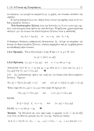 ~ 1.5 Η Εννοια. της Συναρτήσεως. 71
αvτιχείμεvο; a.ov μa.opεl να εκψpαστεί με "":'Jzρ1:σ'J --:ων ενvο•Δv ,ωGvολω, χα•.
ιδιό-:'Jτα. για -:η,, έ,,νοι:t του δι:tτεταγμέ,,οu
ιηι­
χ:tp:tΧ-:'Jpισ-:ιχΥ:
Ο διάσημος llολω,,(;ς
ένvο•.α του δια--:ε--:αγμένrJ1)
σvvολοθεωpη--:ιχ,~v εvvoιG')v
KnrcJ.t(nn;ki. Κ., :τέτυχε: να
τελείως :tψ1pημένα, και με: --:'J
1.5.1 UρLσμός. 'F:σ--:ω δ(,ο σ1)vολα ... και R και χ Ε .--t,.i.JΕ R, τό--:ε:
(x.y) ,~ {{.,) {x.y))
1.5.2 Πρόταση. (χι :ι;ι) = (;χ2 ..ιf2) χνν η = /.JΙ =//2
ΑΠΟ..l~ΙΞΙΙ:
{x1 ,y2} έτσι
λ,, η= Υ.:tι Ί/1 = :Ψ1. τό-:ε {η}= {,1:2}Y.:tt {'1:i-1/1} =
= (.r'J.,'!/'1.)- --1[]
Ας υ:τολογίσο:.;με: r:pώ-:α την -:ομ1: Y.:tL-:η,, έ,,ωσ'J ενός Ω~ατεταγμέ,,οu
Τ,χουμε:
n(x,11) ~ n{{.,·},{x.y)} ~ {χ)
'F,στω τώρα ό--:ι (.ιΊ. Υ1) = (.1,,:ι;'.!) --:ό--:ε: όμως Οα έχουμε ότι:
δηλαδή,
δηλαδή, :1·1= Υ.αι //Ι = //2 --11
Άσκηση. ~α εξεταστεί σε :τοια :n:εpίr:-:ωσ'J. ο
εί,,:tι έ,,:tς α;-:οΩεχτός ορισμ6ς χαι σε ;-:οια 6χι.
(α.lι) := {α. {o,l;}}
ακόμ:t.
(o.,h.r:) := ((n.,h).r:), (a1.···,0.n-1,n.n) := ((α1.···.α11 _1).α11 ) χαι (α) := α
 