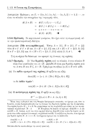 ~ 1.5 Η Εννοια. της Συνα.pτήσε:ως. 73
:χν Γ; = { (α , bι ). (α;. /ι2) · · · (α , lι,,)} i = 1. 2
εί,,:χι -:ο
#μχΒ) #(Γ1 UΓ2 U ··· UΓ,,,)
η+ η + ·· · + rι = ιrι · η
#(..)·#(Β). -il
yινύμενο. δεν έχει υ'Jτε τη σ,'.ψμε:τpιχή. o'J-
Απο..l~ΙΞΙΙ: (lΙε αντι;:αράδειγμα). Έσ-:ω Α = {1}, Β = {1}, Γ = {2}
,όcε 1J χ 1' ,' 1· χ 11 χα, .4 χ 11 ~ {(1,1)} χαc (.4 χ 11) χ 1' ~ {((1.1),2)}
R χ r~ {(Ι.21) χα•. Αχ (R χ r) ~ {(1.(1,2)1) αλλόι. (1, 1) # 1. -il
Στη συνέχε:ι:χ Ο:χ δϊ>σο~ψε: -:ον (ψωμό -:Ύjς έ,,νοι:χς της σzέσης.
1.5. 7 Ορισμός. "Τι:χ διμελής σχέση α~ό το σϊινολο Α στο σ1)νολο R
εlνα•. ένα -:ov .1 χ Β . ...1.Ύjλ::tδi1 R είν::tι
-:ο ..-.σ-:ο D α.,,ν R ς;; Α. χ Β. Γ pάyο·ψε: r;•;,,f1Θως
(ii) Το πεδιο οι,ισμοt) της σχέσης R οpίζε-:::tι ως εξής:
1lon1(R) ,~ {α Ε Α, (ΞJΙ, Ε R)[(α.11) Ε R]}
ωη(Π) ,~ (b Ε Β, (Ξ3α Ε .ί)[(α.b) Ε Π]}
(iii) 11ανsίστρο9η σχέση της Η οplζε:τα~ ως εξής:
π-' ,~((Ι,,ο) ε Β χ .4, (α.Ι,) ε Π)
Γα ε= A)[(rι,b) F Ι{]}
Ωστόσο εδι::Ο Θα ::ιχολο·,fJο,Jμε την χοιν'Υj
 