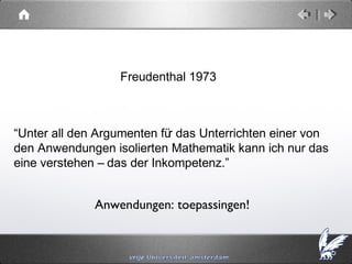 Freudenthal 1973



“Unter all den Argumenten fü das Unterrichten einer von
                            r
den Anwendungen isolierten Mathematik kann ich nur das
eine verstehen – das der Inkompetenz.”


              Anwendungen: toepassingen!
 