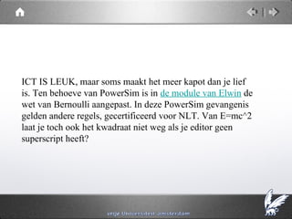 ICT IS LEUK, maar soms maakt het meer kapot dan je lief
is. Ten behoeve van PowerSim is in de module van Elwin de
wet van Bernoulli aangepast. In deze PowerSim gevangenis
gelden andere regels, gecertificeerd voor NLT. Van E=mc^2
laat je toch ook het kwadraat niet weg als je editor geen
superscript heeft?
 