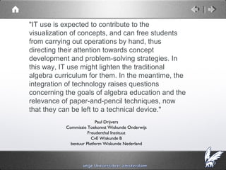 "IT use is expected to contribute to the
visualization of concepts, and can free students
from carrying out operations by hand, thus
directing their attention towards concept
development and problem-solving strategies. In
this way, IT use might lighten the traditional
algebra curriculum for them. In the meantime, the
integration of technology raises questions
concerning the goals of algebra education and the
relevance of paper-and-pencil techniques, now
that they can be left to a technical device."
                          Paul Drijvers
           Commissie Toekomst Wiskunde Onderwijs
                      Freudenthal Instituut
                        CvE Wiskunde B
             bestuur Platform Wiskunde Nederland
 