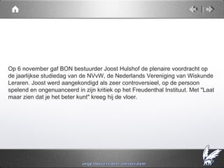 Op 6 november gaf BON bestuurder Joost Hulshof de plenaire voordracht op
de jaarlijkse studiedag van de NVvW, de Nederlands Vereniging van Wiskunde
Leraren. Joost werd aangekondigd als zeer controversieel, op de persoon
spelend en ongenuanceerd in zijn kritiek op het Freudenthal Instituut. Met "Laat
maar zien dat je het beter kunt" kreeg hij de vloer.
 