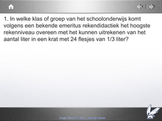 1. In welke klas of groep van het schoolonderwijs komt
volgens een bekende emeritus rekendidactiek het hoogste
rekenniveau overeen met het kunnen uitrekenen van het
aantal liter in een krat met 24 flesjes van 1/3 liter?
 