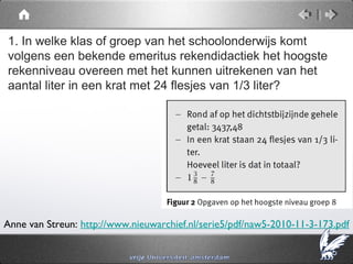 1. In welke klas of groep van het schoolonderwijs komt
volgens een bekende emeritus rekendidactiek het hoogste
rekenniveau overeen met het kunnen uitrekenen van het
aantal liter in een krat met 24 flesjes van 1/3 liter?




Anne van Streun: http://www.nieuwarchief.nl/serie5/pdf/naw5-2010-11-3-173.pdf
 