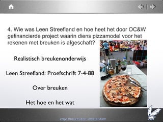 4. Wie was Leen Streefland en hoe heet het door OC&W
gefinancierde project waarin diens pizzamodel voor het
rekenen met breuken is afgeschaft?

   Realistisch breukenonderwijs

Leen Streefland: Proefschrift 7-4-88

          Over breuken

        Het hoe en het wat
 
