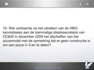 10. Wie verklaarde na het uitreiken van de HBO-
kennisbases aan de toenmalige staatssecretaris van
OC&W in december 2009 het afschaffen van het
pizzamodel met de opmerking dat er geen constructie is
om een pizza in 3-en te delen?
 