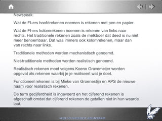 Newspeak:
Wat de FI-ers hoofdrekenen noemen is rekenen met pen en papier.
Wat de FI-ers kolomrekenen noemen is rekenen van links naar
rechts. Het traditionele rekenen zoals de melkboer dat deed is nu niet
meer benoembaar. Dat was immers ook kolomrekenen, maar dan
van rechts naar links.
Traditionele methoden worden mechanistisch genoemd.
Niet-traditionele methoden worden realistisch genoemd.
Realistisch rekenen moet volgens Koeno Gravemeijer worden
opgevat als rekenen waarbij je je realiseert wat je doet.
Functioneel rekenen is bij Mieke van Groenestijn en APS de nieuwe
naam voor realistisch rekenen.
De term gecijferdheid is ingevoerd en het cijferend rekenen is
afgeschaft omdat dat cijferend rekenen de getallen niet in hun waarde
laat.
 