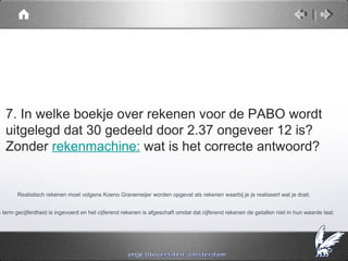 7. In welke boekje over rekenen voor de PABO wordt
   uitgelegd dat 30 gedeeld door 2.37 ongeveer 12 is?
   Zonder rekenmachine: wat is het correcte antwoord?


        Realistisch rekenen moet volgens Koeno Gravemeijer worden opgevat als rekenen waarbij je je realiseert wat je doet.


e term gecijferdheid is ingevoerd en het cijferend rekenen is afgeschaft omdat dat cijferend rekenen de getallen niet in hun waarde laat.
 