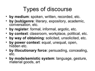 Types of discourse by medium : spoken, written, recorded, etc. by (sub)genre : literary, expository, academic, conversation, etc. by register : formal, informal, argotic, etc. by context : classroom, workplace, political, etc. by way of obtaining : solicited, unsolicited, etc. by power context : equal, unequal, open, hidden etc. by illocutionary force : persuading, concealing, etc. by mode/semiotic system : language, gesture, material goods, art 