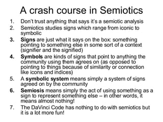 A crash course in Semiotics Don’t trust anything that says it’s a semiotic analysis Semiotics studies signs which range from iconic to symbolic Signs  are just what it says on the box: something pointing to something else in some sort of a context (signifier and the signified) Symbols  are kinds of signs that point to anything the community using them agrees on (as opposed to pointing to things because of similarity or connection like icons and indices) A  symbolic system  means simply a system of signs agreed on by the community Semiosis  means simply the act of using something as a sign to represent something else – in other words, it means almost nothing! The DaVinci Code has nothing to do with semiotics but it is a lot more fun! 