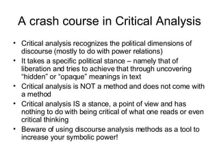 A crash course in Critical Analysis Critical analysis recognizes the political dimensions of discourse (mostly to do with power relations) It takes a specific political stance – namely that of liberation and tries to achieve that through uncovering “hidden” or “opaque” meanings in text Critical analysis is NOT a method and does not come with a method Critical analysis IS a stance, a point of view and has nothing to do with being critical of what one reads or even critical thinking Beware of using discourse analysis methods as a tool to increase your symbolic power! 