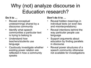 Why (not) analyze discourse in Education research? Do it to … Reveal conceptual underpinnings shared by a discourse community Identify what speech communities a particular text is trying to belong to Understand how teachers/students use language Cautiously investigate whether existing power relation are reflected in how a community speaks Don’t do it to … Reveal hidden meanings in individual texts (or even lies and misinterpretations) Reveal intentions behind the way particular people use language Support arguments about education by finding parallels in discourse Reveal power structures of a speech community otherwise not available for investigations 