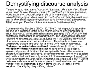 Demystifying discourse analysis "I used to try to read there [academic] journals. Life is too short. There is too much to do in the real world with real teachers in real schools to worry about methodological quarrels or to waste time decoding unintelligible, jargon-ridden prose to reach (if one is lucky) a conclusion that is often so transparently partisan as to be worthless. (Woodhead, 1998, writing in the New Statesman, former Chief Inspector)"  Commentary by MacLure (2003:12): "The Chief Inspector's appeal to the real is a  common tactic  in the construction of  binary arguments  about  relevance , an issue that has a long pedigree as a boundary that constructs educational heroes and villains. The  'discourse of derision'  referred to above  drew much of its force  from the  claimed  irrelevance of teachers' outmoded views and values. Thus teachers have been constructed as both the enemies and the defenders of relevance.“ [ …]  "A  discourse-oriented educational research  would attend to the  multiplicity of meanings  that attach to (and divide) the people, spaces, objects and furniture that comprise its focus - the teachers, children, classrooms, textbooks, policy documents - and to the passion and politics that are inevitably woven into those meanings.  It would not try to distinguish the 'real' teacher from the rhetorical ones.  But it would be immensely interested in how appeals to 'real teachers' and 'real worlds'  work  as  rhetorical power-plays  that try to  install some version of reality  by disqualifying others."  