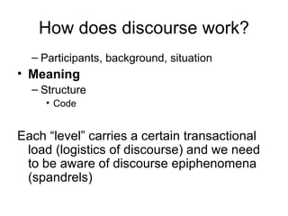 How does discourse work? Participants, background, situation Meaning Structure Code Each “level” carries a certain transactional load (logistics of discourse) and we need to be aware of discourse epiphenomena (spandrels) 