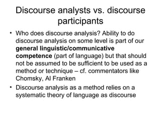 Discourse analysts vs. discourse participants Who does discourse analysis? Ability to do discourse analysis on some level is part of our  general linguistic/communicative competence  (part of language) but that should not be assumed to be sufficient to be used as a method or technique – cf. commentators like Chomsky, Al Franken Discourse analysis as a method relies on a systematic theory of language as discourse 