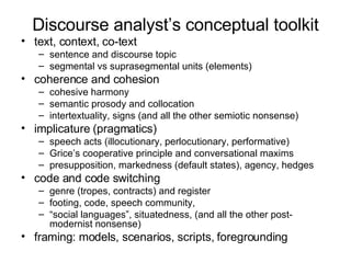 Discourse analyst’s conceptual toolkit text, context, co-text sentence and discourse topic segmental vs suprasegmental units (elements) coherence and cohesion cohesive harmony semantic prosody and collocation intertextuality, signs (and all the other semiotic nonsense) implicature (pragmatics) speech acts (illocutionary, perlocutionary, performative) Grice’s cooperative principle and conversational maxims  presupposition, markedness (default states), agency, hedges code and code switching genre (tropes, contracts) and register footing, code, speech community, “ social languages”, situatedness, (and all the other post-modernist nonsense) framing: models, scenarios, scripts, foregrounding 