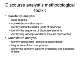 Discourse analyst’s methodological toolkit Qualitative analysis close reading context (historical) analysis identify semantic blocks (units of meaning) identify the sequence of discourse elements identify key concepts and how they are represented Quantitative analysis identify collocations (compile a concordance) frequencies of words or phrases identifying cohesive patterns (frequency and sequence of links) 