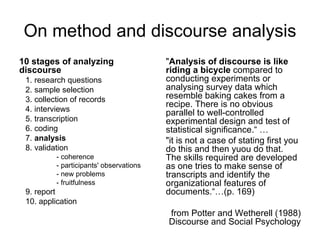 On method and discourse analysis 10 stages of analyzing discourse 1. research questions 2. sample selection 3. collection of records 4. interviews 5. transcription 6. coding 7.  analysis 8. validation - coherence - participants' observations - new problems - fruitfulness 9. report 10. application " Analysis of discourse is like riding a bicycle  compared to conducting experiments or analysing survey data which resemble baking cakes from a recipe. There is no obvious parallel to well-controlled experimental design and test of statistical significance.“ … "it is not a case of stating first you do this and then yuou do that. The skills required are developed as one tries to make sense of transcripts and identify the organizational features of documents.“…(p. 169) from Potter and Wetherell (1988) Discourse and Social Psychology 