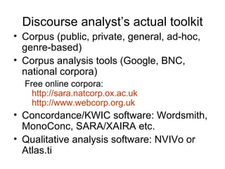 Discourse analyst’s actual toolkit Corpus (public, private, general, ad-hoc, genre-based) Corpus analysis tools (Google, BNC, national corpora) Free online corpora:  http://sara.natcorp.ox.ac.uk   http://www.webcorp.org.uk   Concordance/KWIC software: Wordsmith, MonoConc, SARA/XAIRA etc. Qualitative analysis software: NVIVo or Atlas.ti 