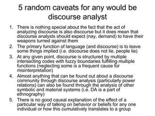 5 random caveats for any would be discourse analyst There is nothing special about the fact that the act of analyzing discourse is also discourse but it does mean that discourse analysts should expect (nay, demand) to have their weapons turned against them The primary function of language (and discourse) is to leave some things implied (i.e. discourse does not lie, people lie) At any given point, discourse is structured by multiple intersecting codes with fuzzy boundaries fulfilling multiple functions (neglecting some is a frequent cause for misinterpretation) Almost anything that can be found out about a discourse community through discourse analysis (particularly power relations) can also be found through the analysis of other symbolic and material systems (i.e. DA is a part of ethnography) There is no good causal explanation of the effect of a particular way of talking on behavior or beliefs for any one individual or how this cumulatively translates to a group 
