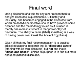 Final word Doing discourse analysis for any other reason than to analyze discourse is questionable. Ultimately and inevitably, one becomes engaged in the discourse from which an analytic perspective should have provided some distance and the methodology (such as it is) used is merely one more instrument in the “power-play” of discourse. The ability to name (label) something is a way of having power over it (ask the Ancient Egyptians).  Given all that: my final recommendation is to practice critical educational research that is  “discourse-aware”  (starting with its own discourse) but  not  one that is  “discourse-based” , unless its purpose is to find out more about educational discourse. 