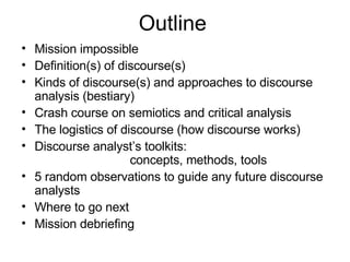 Outline Mission impossible Definition(s) of discourse(s) Kinds of discourse(s) and approaches to discourse analysis (bestiary) Crash course on semiotics and critical analysis The logistics of discourse (how discourse works) Discourse analyst’s toolkits:  concepts, methods, tools 5 random observations to guide any future discourse analysts Where to go next Mission debriefing 