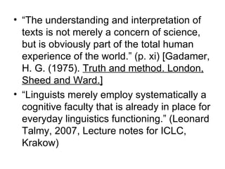 “ The understanding and interpretation of texts is not merely a concern of science, but is obviously part of the total human experience of the world.” (p. xi) [Gadamer, H. G. (1975).  Truth and method. London, Sheed and Ward.] “ Linguists merely employ systematically a cognitive faculty that is already in place for everyday linguistics functioning.” (Leonard Talmy, 2007, Lecture notes for ICLC, Krakow) 