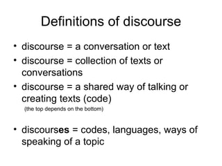 Definitions of discourse discourse = a conversation or text discourse = collection of texts or conversations discourse = a shared way of talking or creating texts (code) (the top depends on the bottom) discours es  = codes, languages, ways of speaking of a topic 