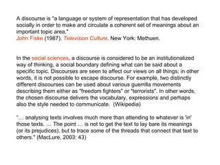 A discourse is "a language or system of representation that has developed socially in order to make and circulate a coherent set of meanings about an important topic area."  John Fiske  (1987).  Television Culture . New York: Methuen.  In the  social sciences , a discourse is considered to be an institutionalized way of thinking, a social boundary defining what can be said about a specific topic. Discourses are seen to affect our views on all things; in other words, it is not possible to escape discourse. For example, two distinctly different discourses can be used about various guerrilla movements describing them either as "freedom fighters" or "terrorists". In other words, the chosen discourse delivers the vocabulary, expressions and perhaps also the style needed to communicate.  (Wikipedia) “…  analysing texts involves much more than attending to whatever is 'in' those texts. … The point … is not to get the text to lay bare its meanings (or its prejudices), but to trace some of the threads that connect that text to others." (MacLure, 2003: 43) 