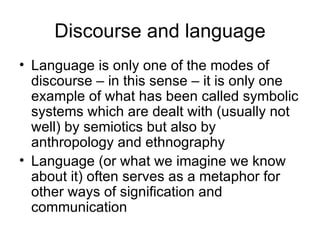Discourse and language Language is only one of the modes of discourse – in this sense – it is only one example of what has been called symbolic systems which are dealt with (usually not well) by semiotics but also by anthropology and ethnography Language (or what we imagine we know about it) often serves as a metaphor for other ways of signification and communication 