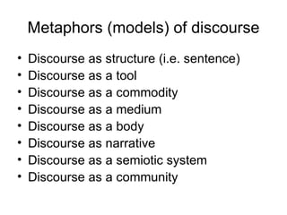 Metaphors (models) of discourse Discourse as structure (i.e. sentence) Discourse as a tool Discourse as a commodity Discourse as a medium Discourse as a body Discourse as narrative Discourse as a semiotic system Discourse as a community 