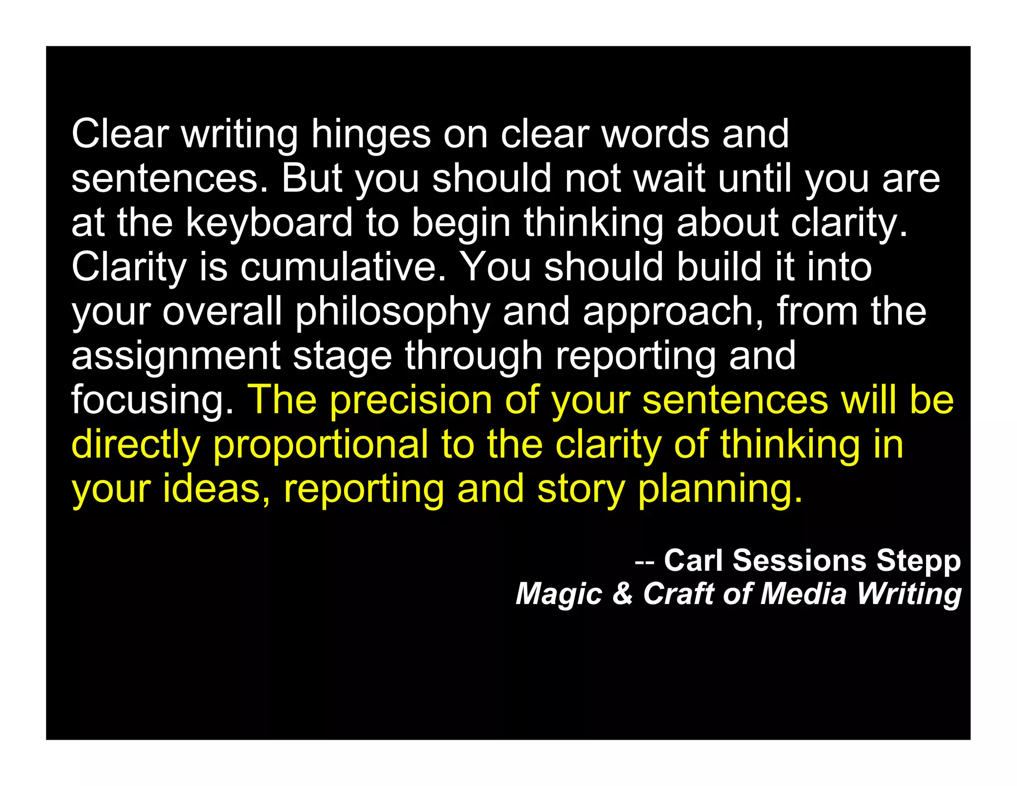 Clear writing hinges on clear words and
sentences. But you should not wait until you are
at the keyboard to begin thinking about clarity.
Clarity is cumulative. You should build it into
your overall philosophy and approach, from the
assignment stage through reporting and
focusing. The precision of your sentences will be
directly proportional to the clarity of thinking in
your ideas, reporting and story planning.
                                -- Carl Sessions Stepp
                         Magic & Craft of Media Writing
 