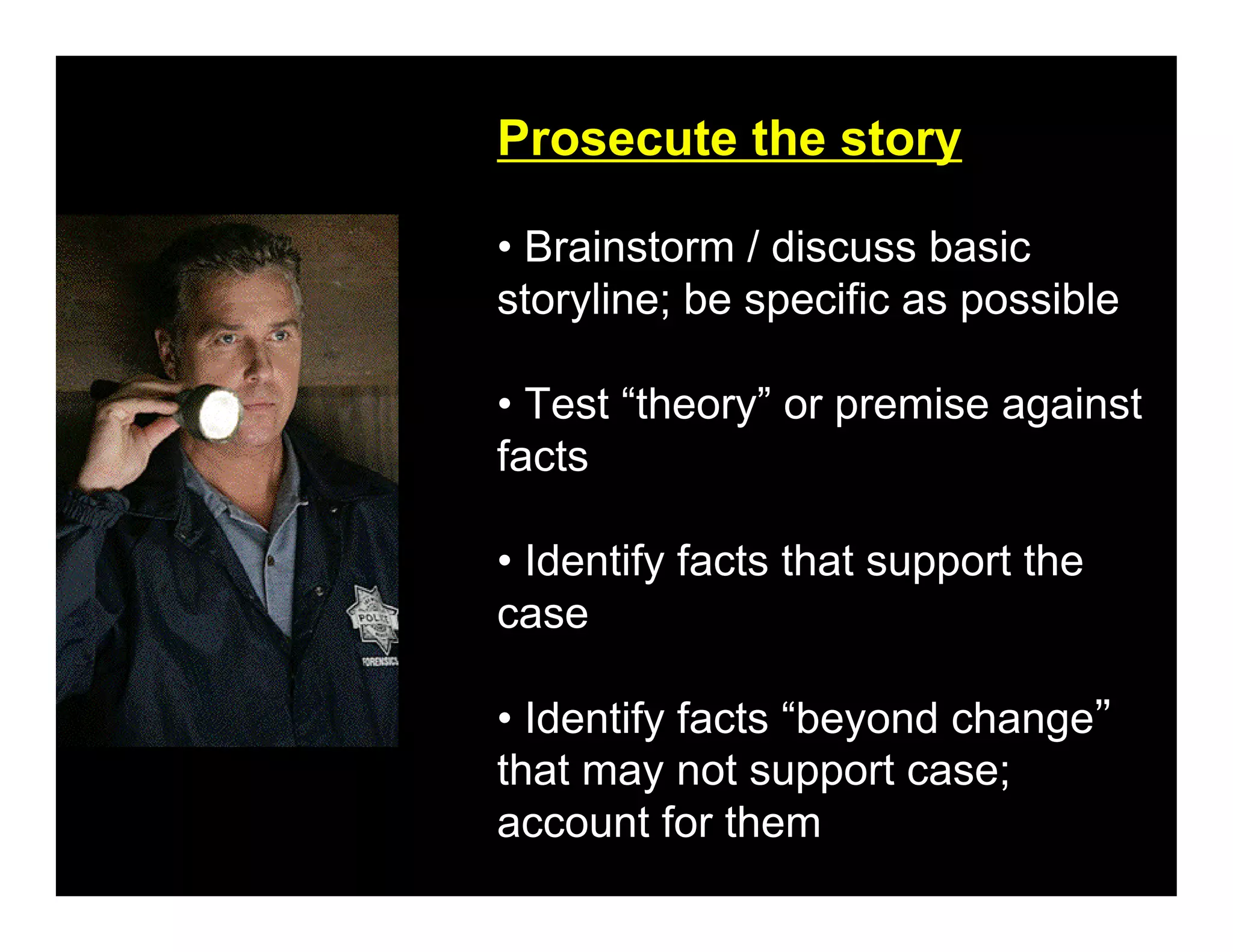 Prosecute the story

• Brainstorm / discuss basic
storyline; be specific as possible

• Test “theory” or premise against
facts

• Identify facts that support the
case

• Identify facts “beyond change”
that may not support case;
account for them
 