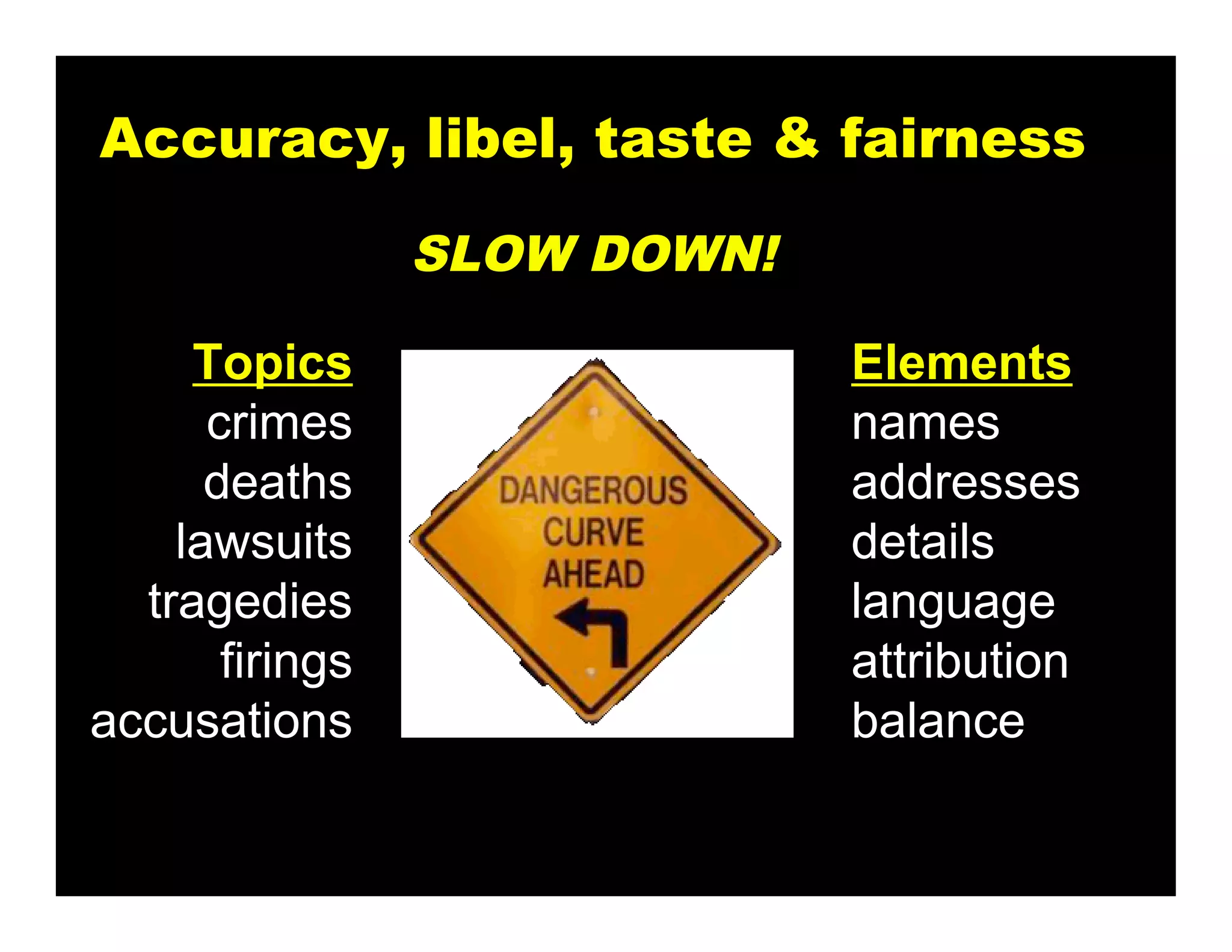Accuracy, libel, taste & fairness

                 SLOW DOWN!

     Topics                   Elements
      crimes                  names
      deaths                  addresses
    lawsuits                  details
  tragedies                   language
       firings                attribution
accusations                   balance
 