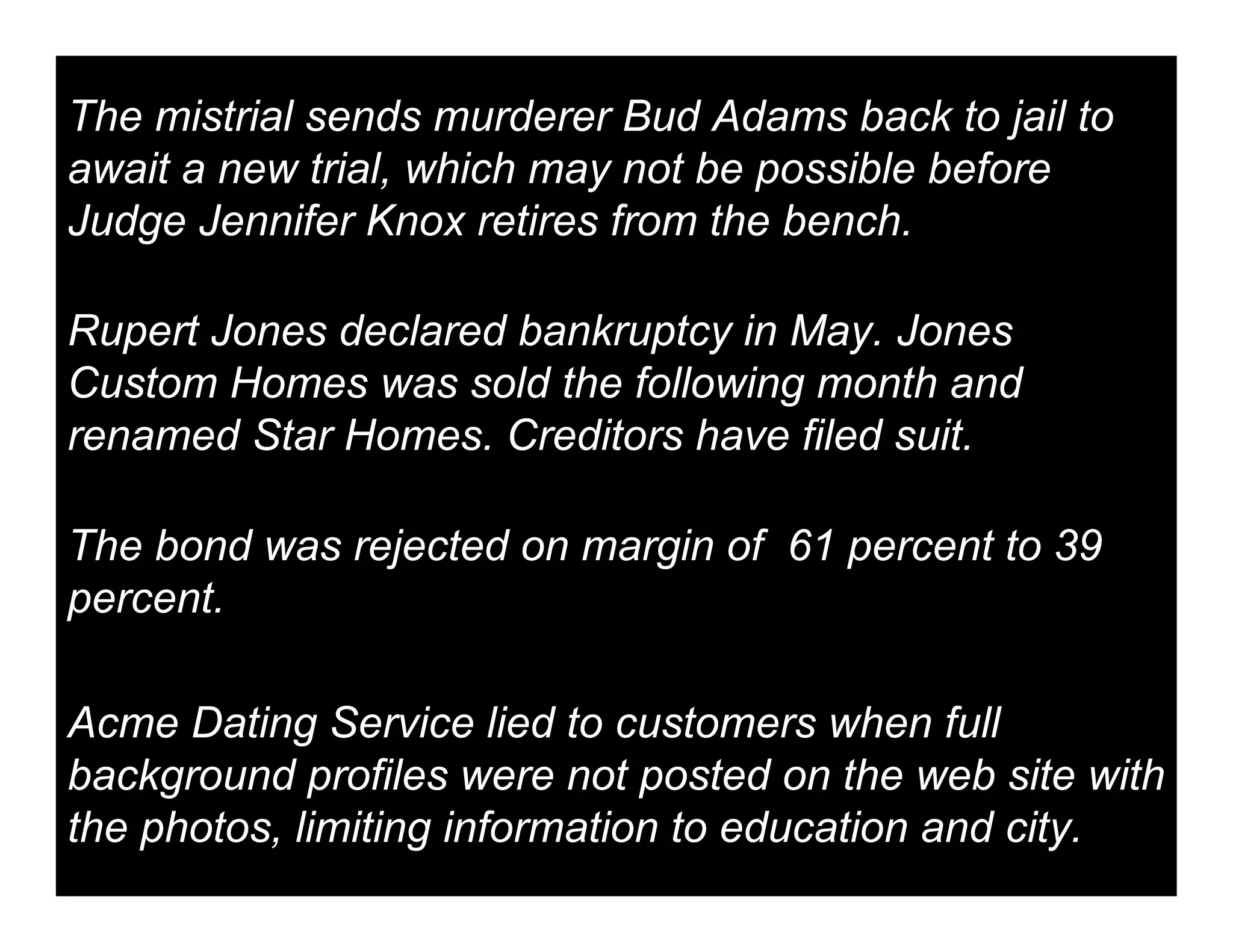 The mistrial sends murderer Bud Adams back to jail to
await a new trial, which may not be possible before
Judge Jennifer Knox retires from the bench.

Rupert Jones declared bankruptcy in May. Jones
Custom Homes was sold the following month and
renamed Star Homes. Creditors have filed suit.

The bond was rejected on margin of 61 percent to 39
percent.

Acme Dating Service lied to customers when full
background profiles were not posted on the web site with
the photos, limiting information to education and city.
 